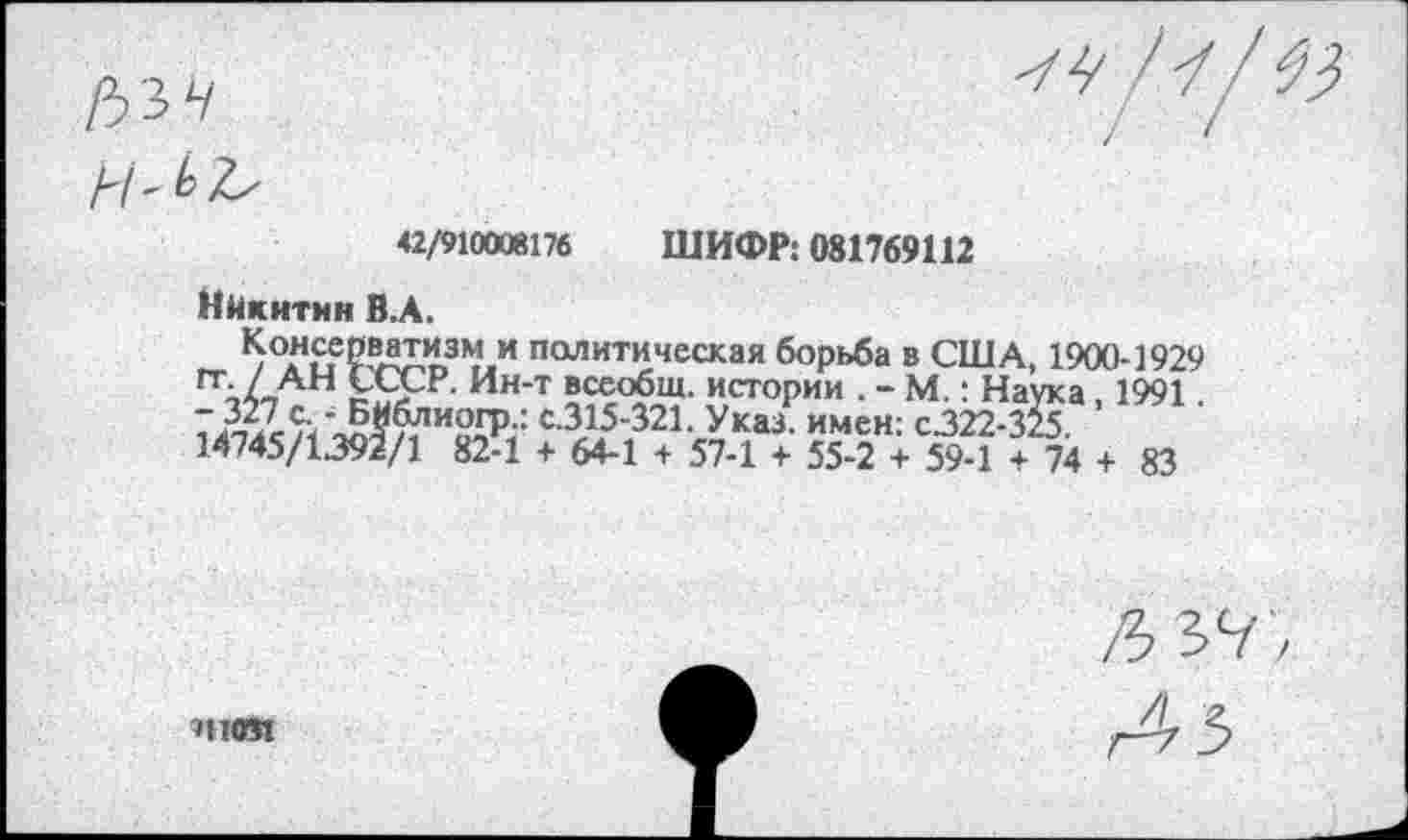 ﻿ИЛЬ
42/910008176 ШИФР: 081769112
Никитин В.А.
^°*н.с1е??ЛХ^3М.и политическая борьба в США, 1900-1929 /_АН £ССр- Ин-т всеобщ, истории . - М.: Наука, 1991.
7 327 с. \^^’и2£Р-: с-315-321. Указ, имен: С322-325.
14745/1392/1 82-1 + 64-1 + 57-1 + 55-2 + 59-1 + 74 + 83
?Н051